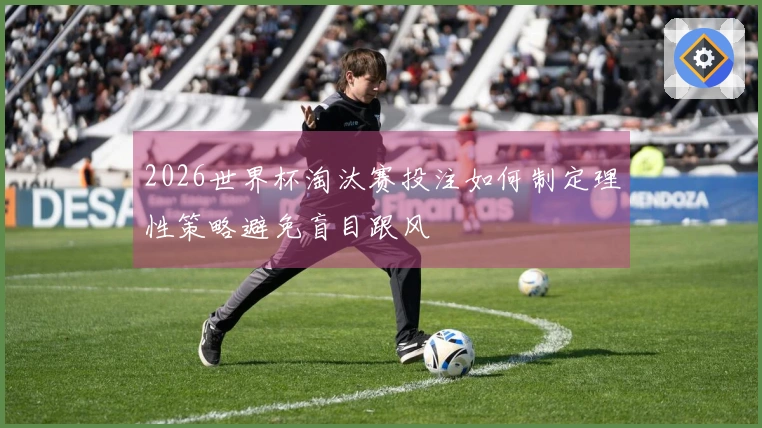 2026世界杯淘汰赛投注如何制定理性策略避免盲目跟风