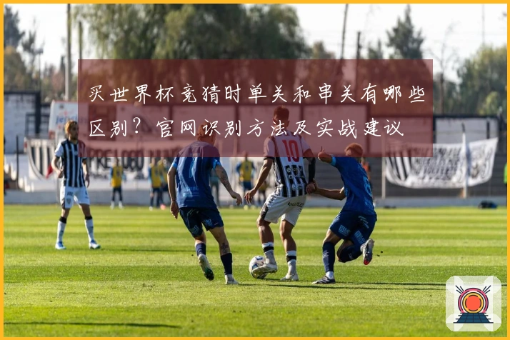 买世界杯竞猜时单关和串关有哪些区别？官网识别方法及实战建议
