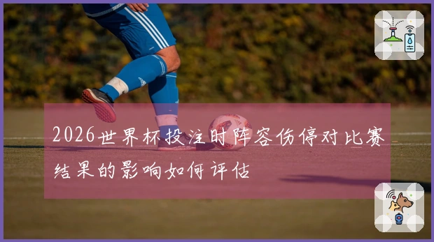 2026世界杯投注时阵容伤停对比赛结果的影响如何评估